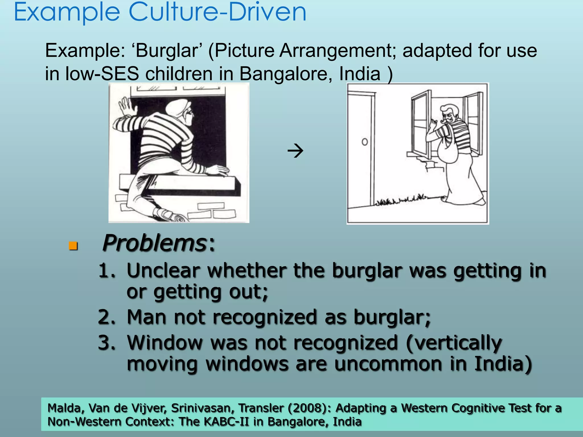 Example Culture-Driven
  Example: ‘Burglar’ (Picture Arrangement; adapted for use
  in low-SES children in Bangalore, India )


                                           



          Problems:
          1. Unclear whether the burglar was getting in
             or getting out;
          2. Man not recognized as burglar;
          3. Window was not recognized (vertically
             moving windows are uncommon in India)

  Malda, Van de Vijver, Srinivasan, Transler (2008): Adapting a Western Cognitive Test for a
                                                                                        30

  Non-Western Context: The KABC-II in Bangalore, India
 