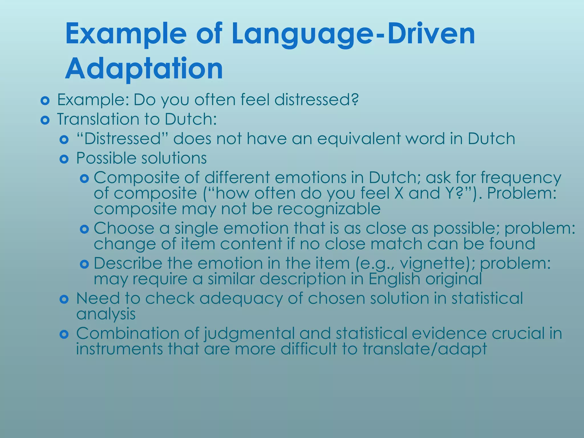 Example of Language-Driven
    Adaptation
   Example: Do you often feel distressed?
   Translation to Dutch:
     “Distressed” does not have an equivalent word in Dutch
     Possible solutions
         Composite of different emotions in Dutch; ask for frequency
          of composite (“how often do you feel X and Y?”). Problem:
          composite may not be recognizable
         Choose a single emotion that is as close as possible; problem:
          change of item content if no close match can be found
         Describe the emotion in the item (e.g., vignette); problem:
          may require a similar description in English original
     Need to check adequacy of chosen solution in statistical
       analysis
     Combination of judgmental and statistical evidence crucial in
       instruments that are more difficult to translate/adapt
 