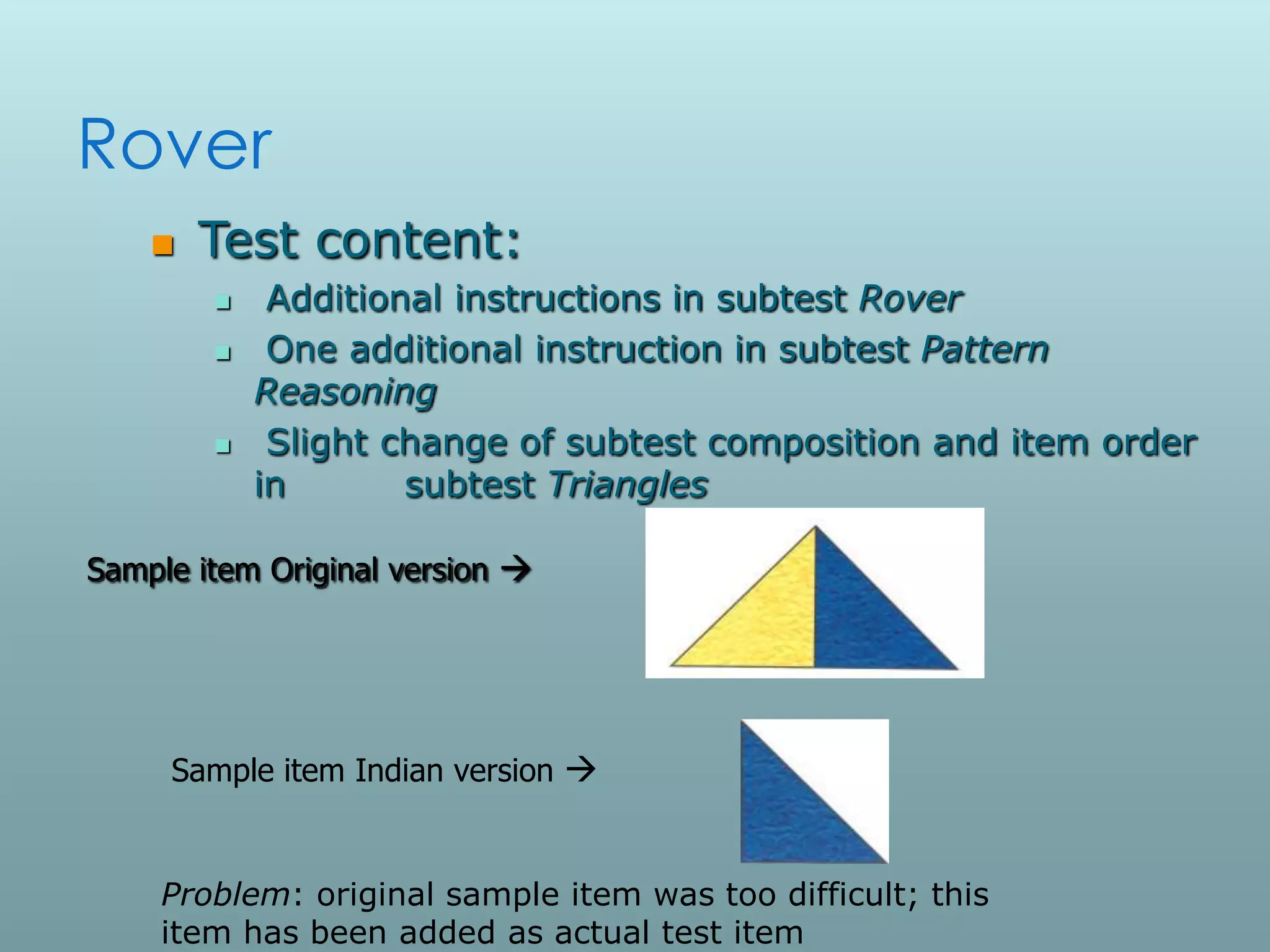 Rover
       Test content:
            Additional instructions in subtest Rover
            One additional instruction in subtest Pattern
            Reasoning
            Slight change of subtest composition and item order
            in       subtest Triangles

Sample item Original version 




     Sample item Indian version 


    Problem: original sample item was too difficult; this
    item has been added as actual test item
 