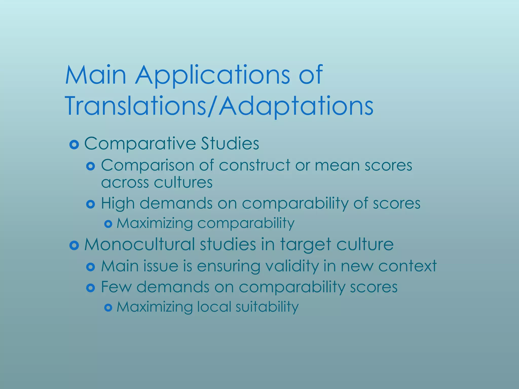 Main Applications of
Translations/Adaptations
 Comparative       Studies
    Comparison of construct or mean scores
     across cultures
    High demands on comparability of scores
      Maximizing   comparability
 Monocultural      studies in target culture
    Main issue is ensuring validity in new context
    Few demands on comparability scores
      Maximizing   local suitability
 