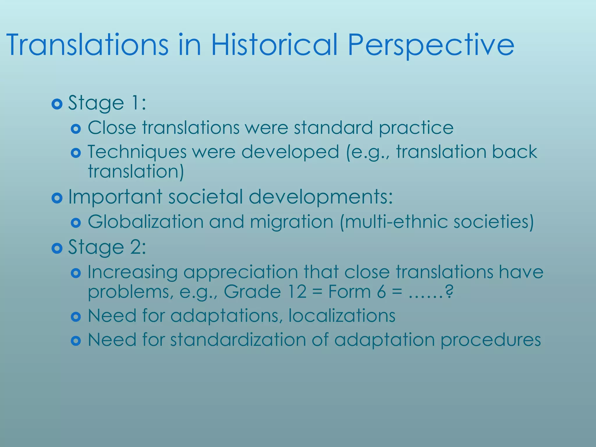 Translations in Historical Perspective
    Stage   1:
       Close translations were standard practice
       Techniques were developed (e.g., translation back
        translation)
    Important    societal developments:
       Globalization and migration (multi-ethnic societies)
    Stage   2:
       Increasing appreciation that close translations have
        problems, e.g., Grade 12 = Form 6 = ……?
       Need for adaptations, localizations
       Need for standardization of adaptation procedures
 