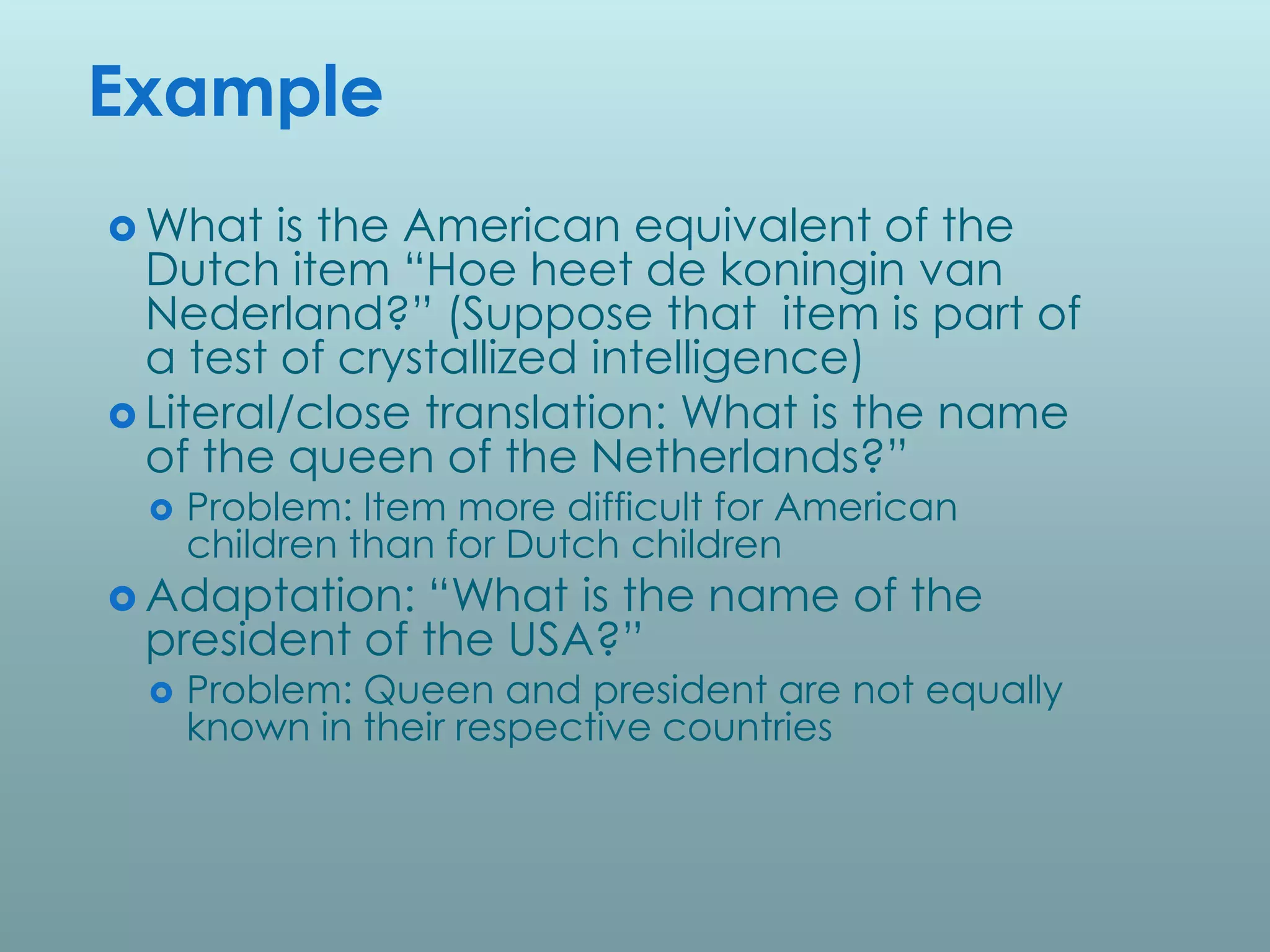 Example
 What   is the American equivalent of the
  Dutch item “Hoe heet de koningin van
  Nederland?” (Suppose that item is part of
  a test of crystallized intelligence)
 Literal/close translation: What is the name
  of the queen of the Netherlands?”
    Problem: Item more difficult for American
     children than for Dutch children
 Adaptation: “What is the name of the
 president of the USA?”
    Problem: Queen and president are not equally
     known in their respective countries
 