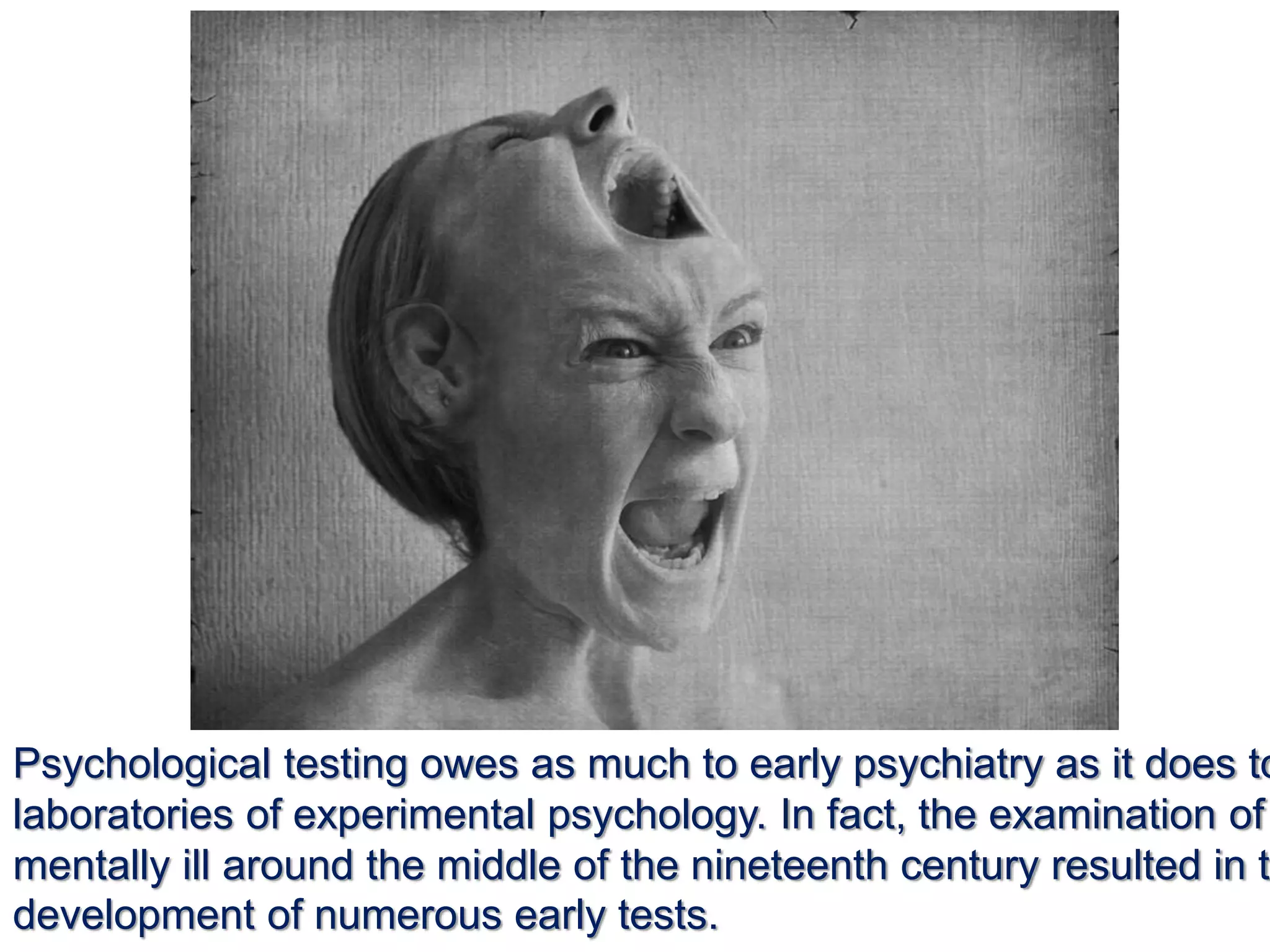 Psychological testing owes as much to early psychiatry as it does to
laboratories of experimental psychology. In fact, the examination of
mentally ill around the middle of the nineteenth century resulted in th
development of numerous early tests.
 