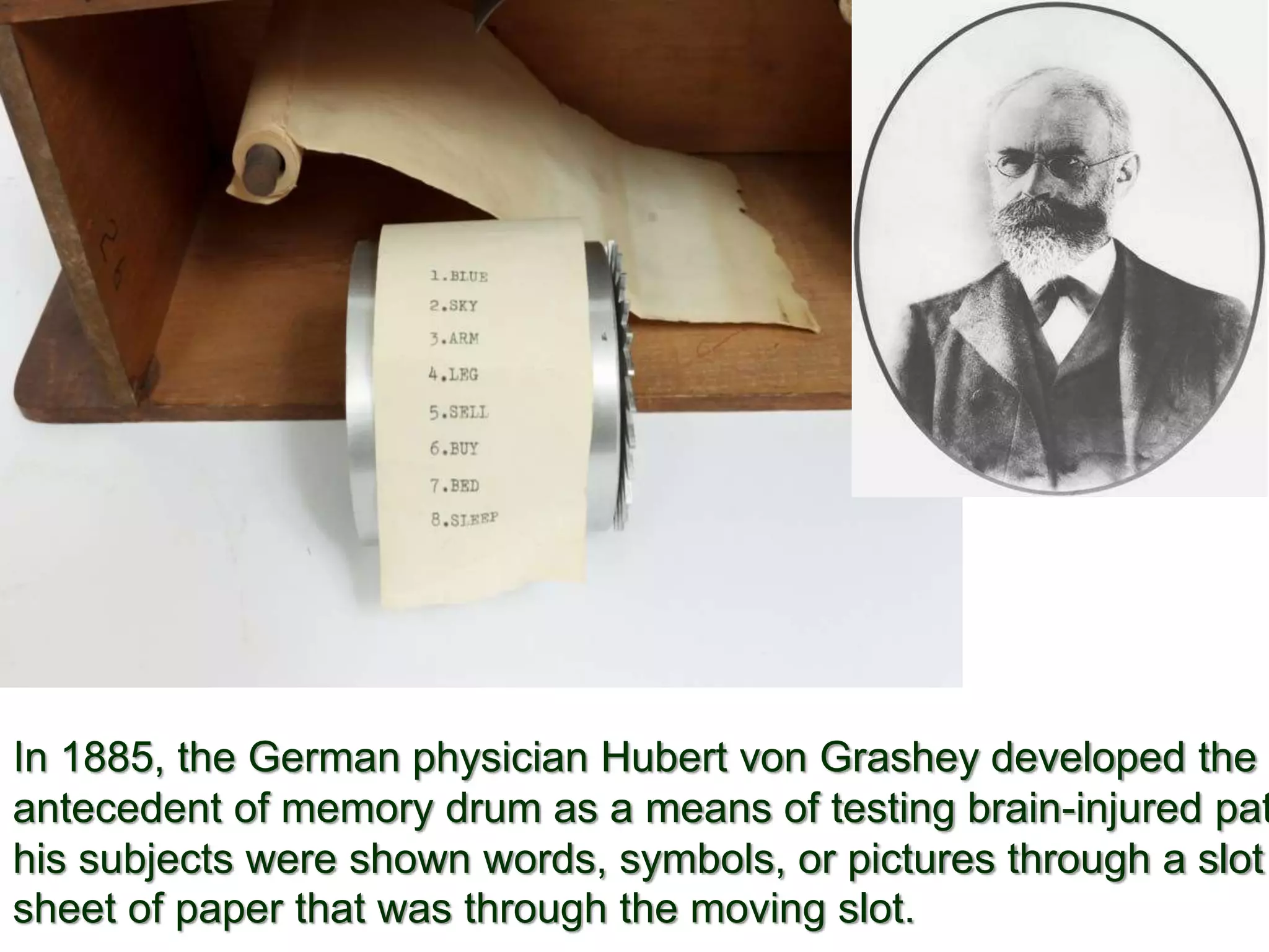 In 1885, the German physician Hubert von Grashey developed the
antecedent of memory drum as a means of testing brain-injured pat
his subjects were shown words, symbols, or pictures through a slot
sheet of paper that was through the moving slot.
 
