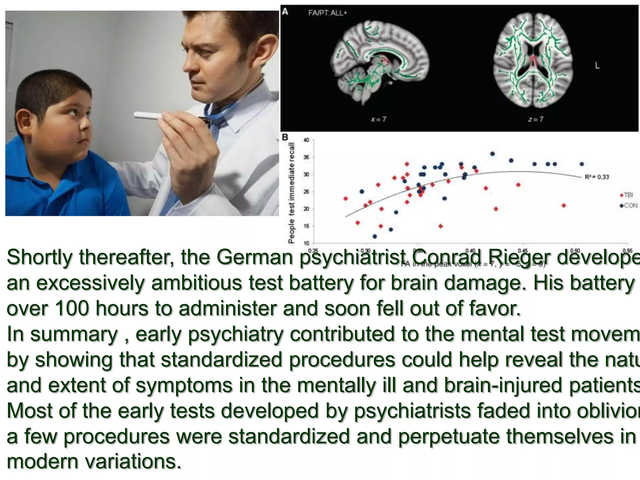 Shortly thereafter, the German psychiatrist Conrad Rieger develope
an excessively ambitious test battery for brain damage. His battery
over 100 hours to administer and soon fell out of favor.
In summary , early psychiatry contributed to the mental test movem
by showing that standardized procedures could help reveal the natu
and extent of symptoms in the mentally ill and brain-injured patients
Most of the early tests developed by psychiatrists faded into oblivion
a few procedures were standardized and perpetuate themselves in
modern variations.
 