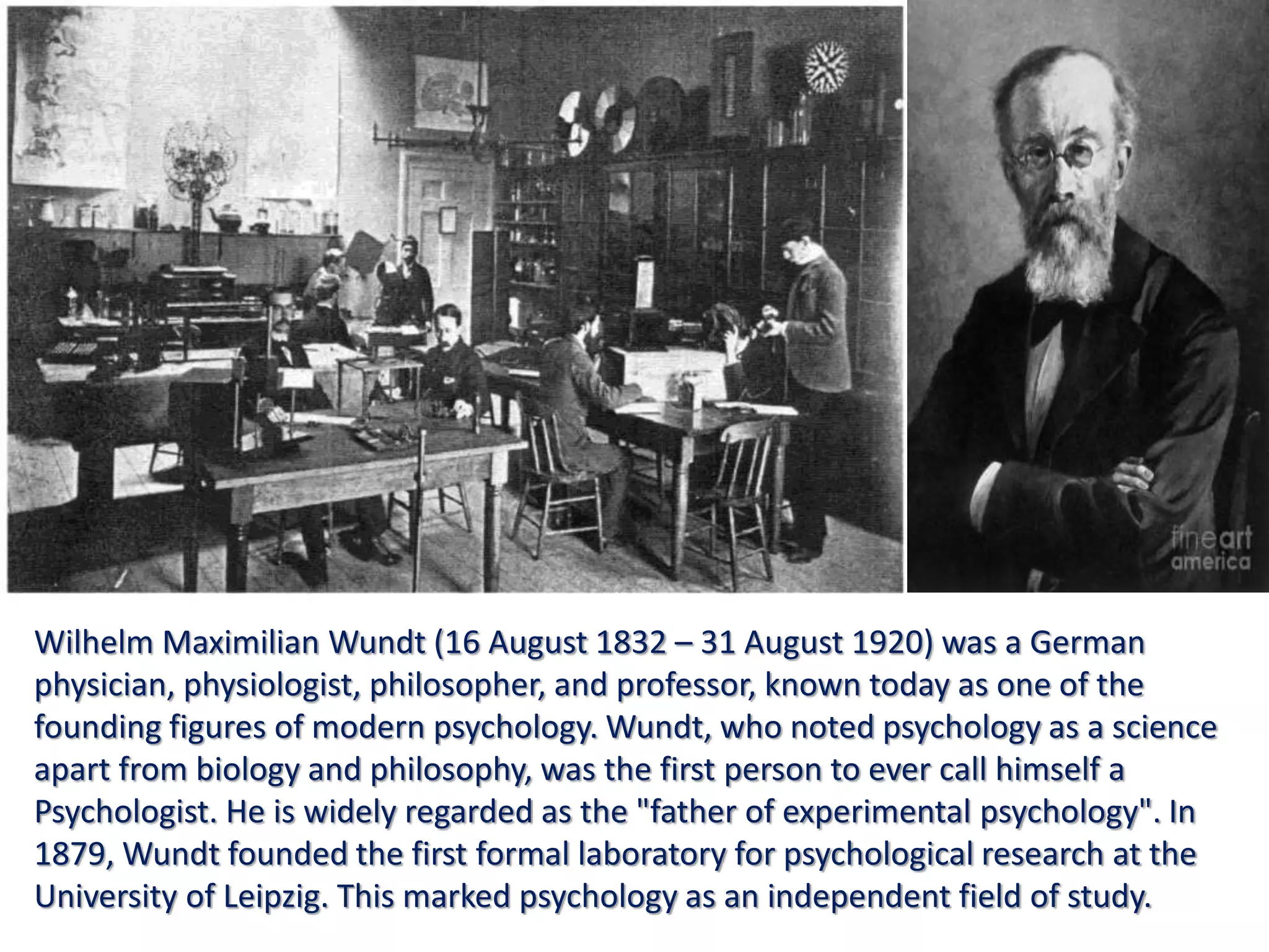 Wilhelm Maximilian Wundt (16 August 1832 – 31 August 1920) was a German
physician, physiologist, philosopher, and professor, known today as one of the
founding figures of modern psychology. Wundt, who noted psychology as a science
apart from biology and philosophy, was the first person to ever call himself a
Psychologist. He is widely regarded as the "father of experimental psychology". In
1879, Wundt founded the first formal laboratory for psychological research at the
University of Leipzig. This marked psychology as an independent field of study.
 
