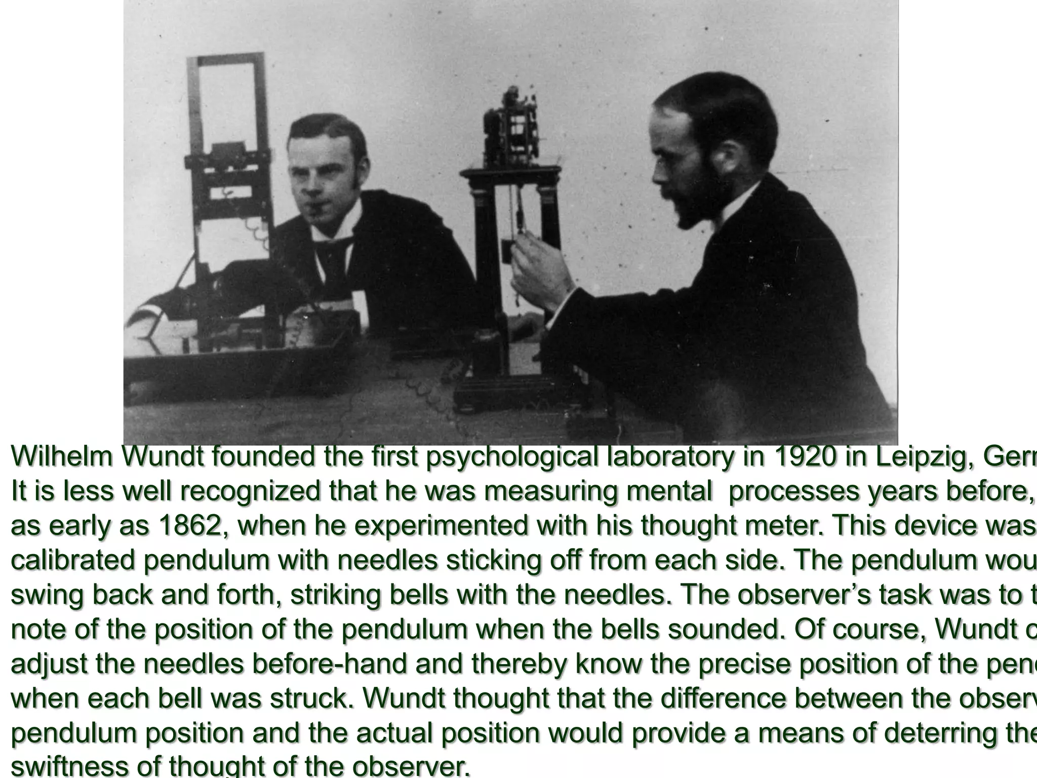 Wilhelm Wundt founded the first psychological laboratory in 1920 in Leipzig, Germ
It is less well recognized that he was measuring mental processes years before,
as early as 1862, when he experimented with his thought meter. This device was
calibrated pendulum with needles sticking off from each side. The pendulum wou
swing back and forth, striking bells with the needles. The observer’s task was to t
note of the position of the pendulum when the bells sounded. Of course, Wundt c
adjust the needles before-hand and thereby know the precise position of the pend
when each bell was struck. Wundt thought that the difference between the observ
pendulum position and the actual position would provide a means of deterring the
swiftness of thought of the observer.
 