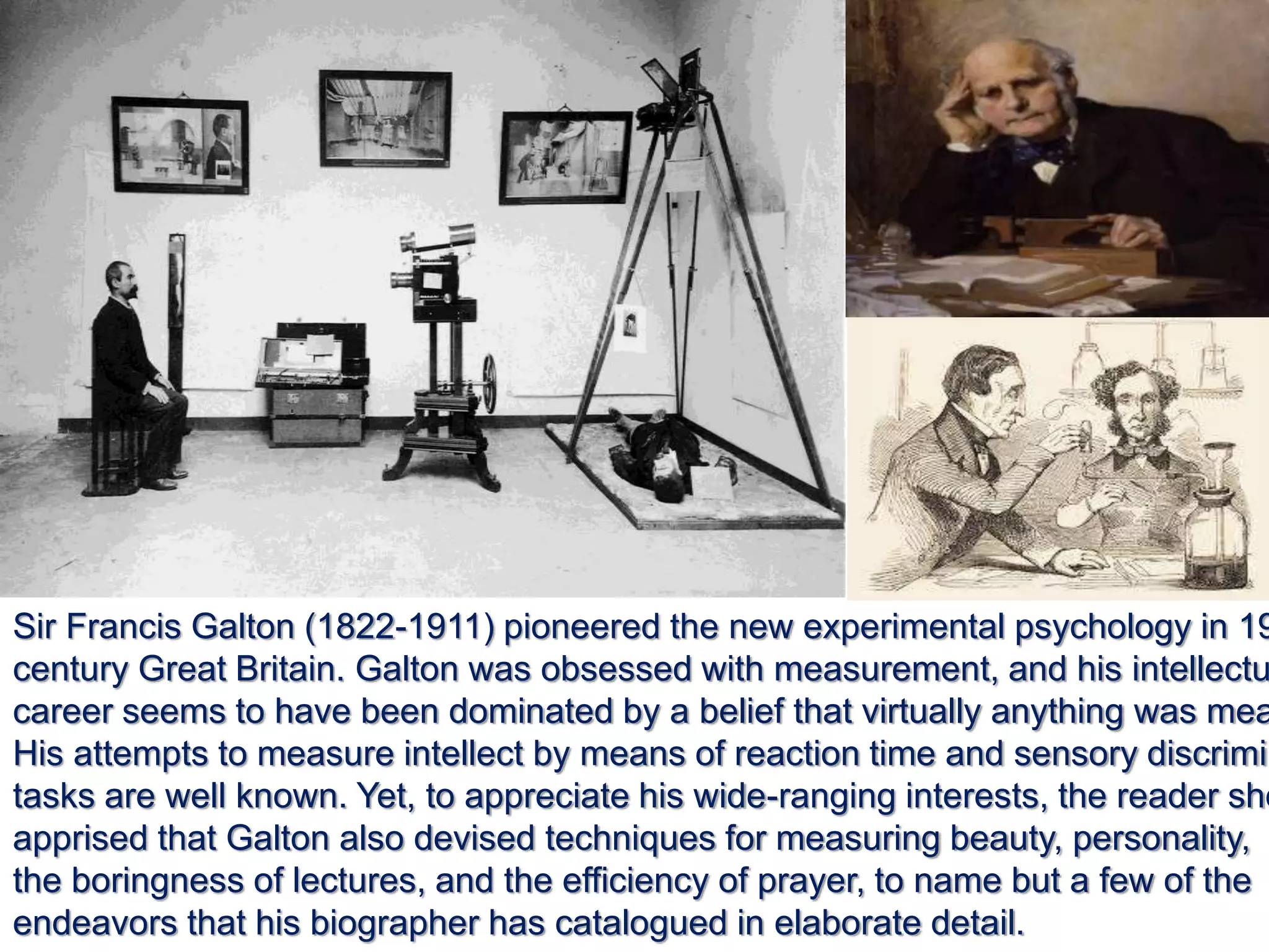 Sir Francis Galton (1822-1911) pioneered the new experimental psychology in 19
century Great Britain. Galton was obsessed with measurement, and his intellectu
career seems to have been dominated by a belief that virtually anything was mea
His attempts to measure intellect by means of reaction time and sensory discrimin
tasks are well known. Yet, to appreciate his wide-ranging interests, the reader sho
apprised that Galton also devised techniques for measuring beauty, personality,
the boringness of lectures, and the efficiency of prayer, to name but a few of the
endeavors that his biographer has catalogued in elaborate detail.
 