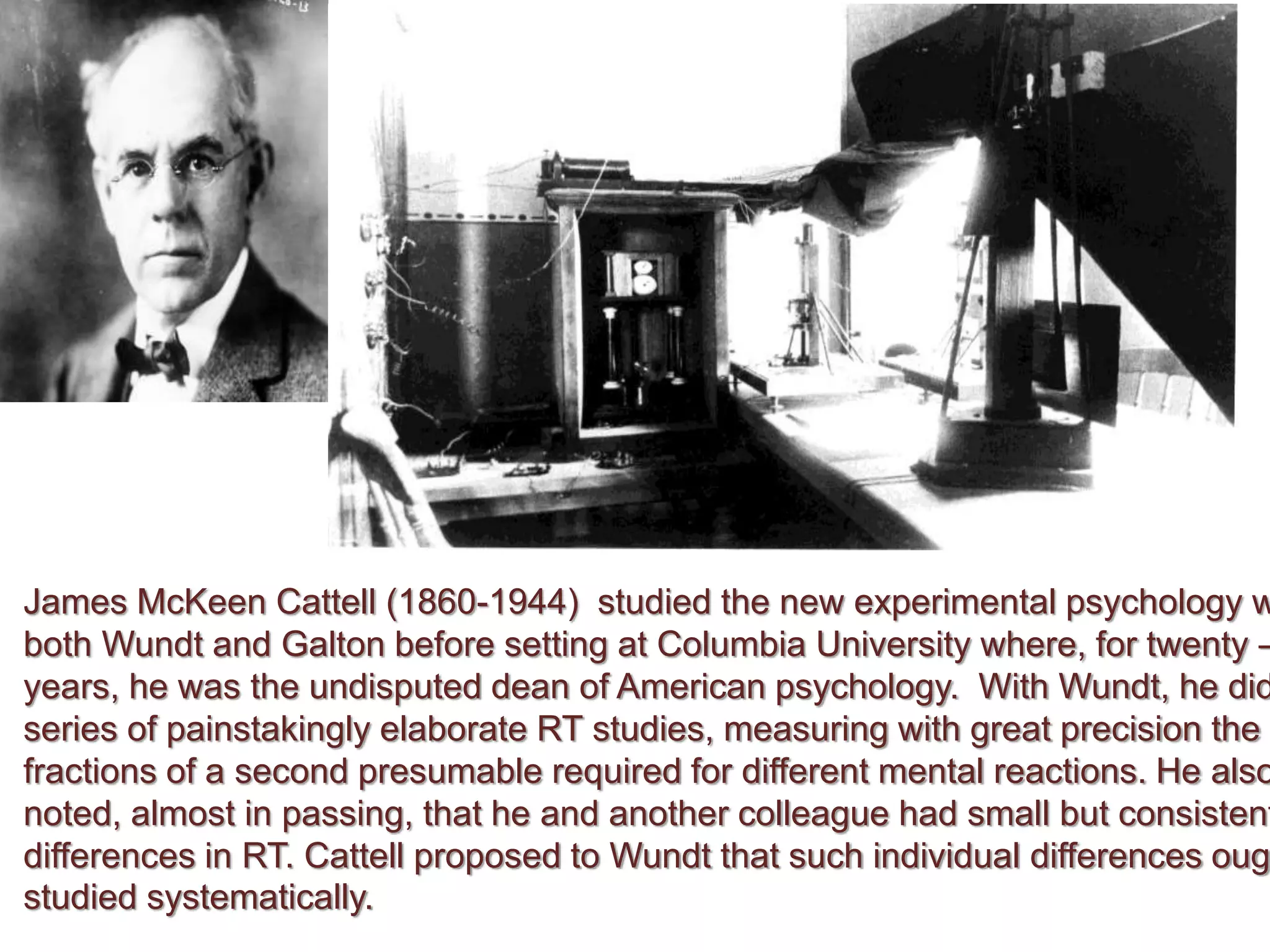 James McKeen Cattell (1860-1944) studied the new experimental psychology w
both Wundt and Galton before setting at Columbia University where, for twenty –
years, he was the undisputed dean of American psychology. With Wundt, he did
series of painstakingly elaborate RT studies, measuring with great precision the
fractions of a second presumable required for different mental reactions. He also
noted, almost in passing, that he and another colleague had small but consistent
differences in RT. Cattell proposed to Wundt that such individual differences oug
studied systematically.
 