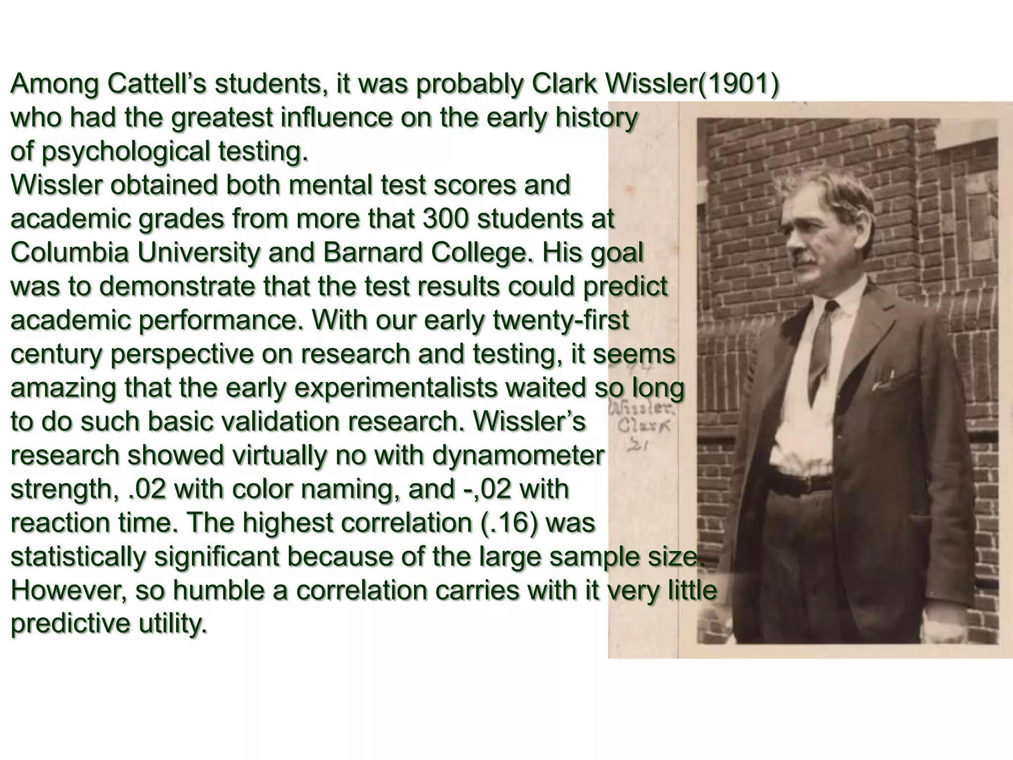 Among Cattell’s students, it was probably Clark Wissler(1901)
who had the greatest influence on the early history
of psychological testing.
Wissler obtained both mental test scores and
academic grades from more that 300 students at
Columbia University and Barnard College. His goal
was to demonstrate that the test results could predict
academic performance. With our early twenty-first
century perspective on research and testing, it seems
amazing that the early experimentalists waited so long
to do such basic validation research. Wissler’s
research showed virtually no with dynamometer
strength, .02 with color naming, and -,02 with
reaction time. The highest correlation (.16) was
statistically significant because of the large sample size.
However, so humble a correlation carries with it very little
predictive utility.
 