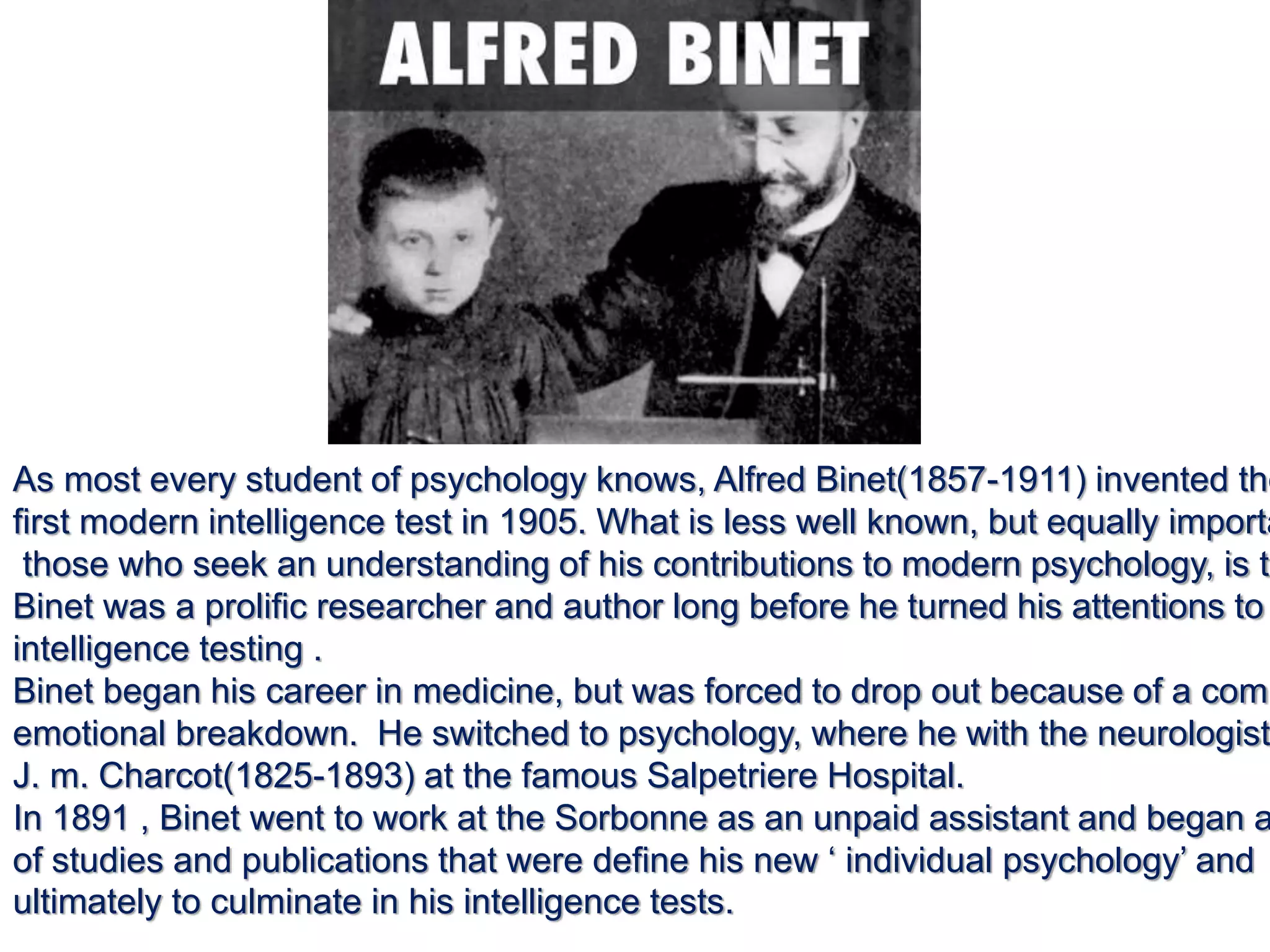 As most every student of psychology knows, Alfred Binet(1857-1911) invented the
first modern intelligence test in 1905. What is less well known, but equally importa
those who seek an understanding of his contributions to modern psychology, is th
Binet was a prolific researcher and author long before he turned his attentions to
intelligence testing .
Binet began his career in medicine, but was forced to drop out because of a comp
emotional breakdown. He switched to psychology, where he with the neurologist
J. m. Charcot(1825-1893) at the famous Salpetriere Hospital.
In 1891 , Binet went to work at the Sorbonne as an unpaid assistant and began a
of studies and publications that were define his new ‘ individual psychology’ and
ultimately to culminate in his intelligence tests.
 