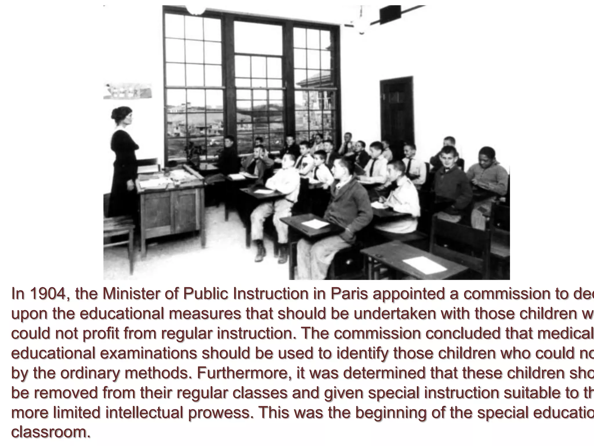 In 1904, the Minister of Public Instruction in Paris appointed a commission to dec
upon the educational measures that should be undertaken with those children wh
could not profit from regular instruction. The commission concluded that medical
educational examinations should be used to identify those children who could no
by the ordinary methods. Furthermore, it was determined that these children sho
be removed from their regular classes and given special instruction suitable to th
more limited intellectual prowess. This was the beginning of the special educatio
classroom.
 