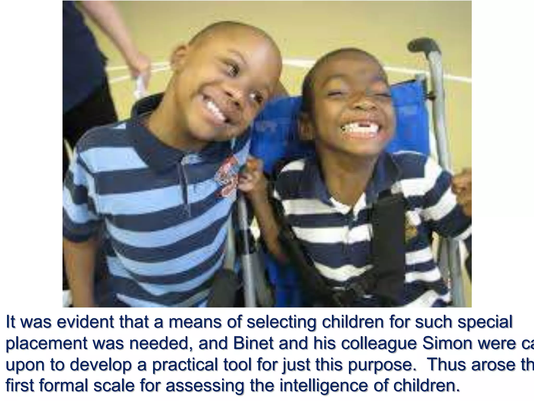 It was evident that a means of selecting children for such special
placement was needed, and Binet and his colleague Simon were ca
upon to develop a practical tool for just this purpose. Thus arose th
first formal scale for assessing the intelligence of children.
 