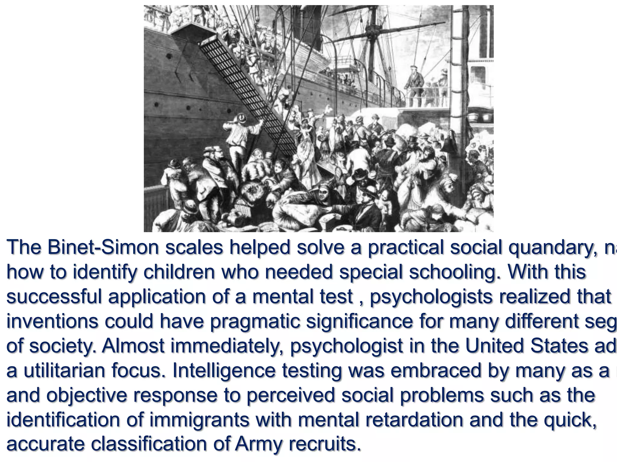 The Binet-Simon scales helped solve a practical social quandary, na
how to identify children who needed special schooling. With this
successful application of a mental test , psychologists realized that t
inventions could have pragmatic significance for many different seg
of society. Almost immediately, psychologist in the United States ad
a utilitarian focus. Intelligence testing was embraced by many as a r
and objective response to perceived social problems such as the
identification of immigrants with mental retardation and the quick,
accurate classification of Army recruits.
 