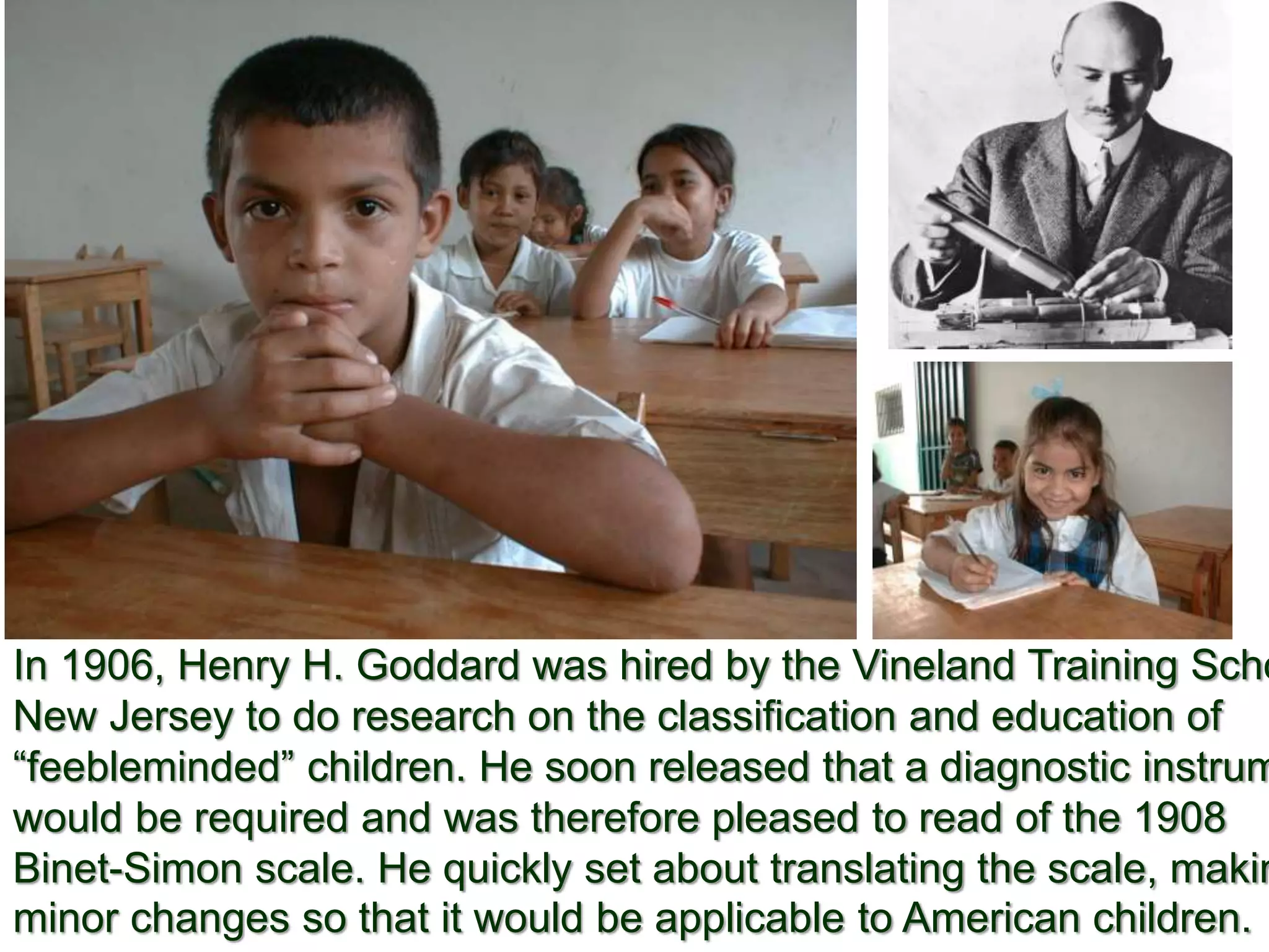 In 1906, Henry H. Goddard was hired by the Vineland Training Scho
New Jersey to do research on the classification and education of
“feebleminded” children. He soon released that a diagnostic instrum
would be required and was therefore pleased to read of the 1908
Binet-Simon scale. He quickly set about translating the scale, makin
minor changes so that it would be applicable to American children.
 