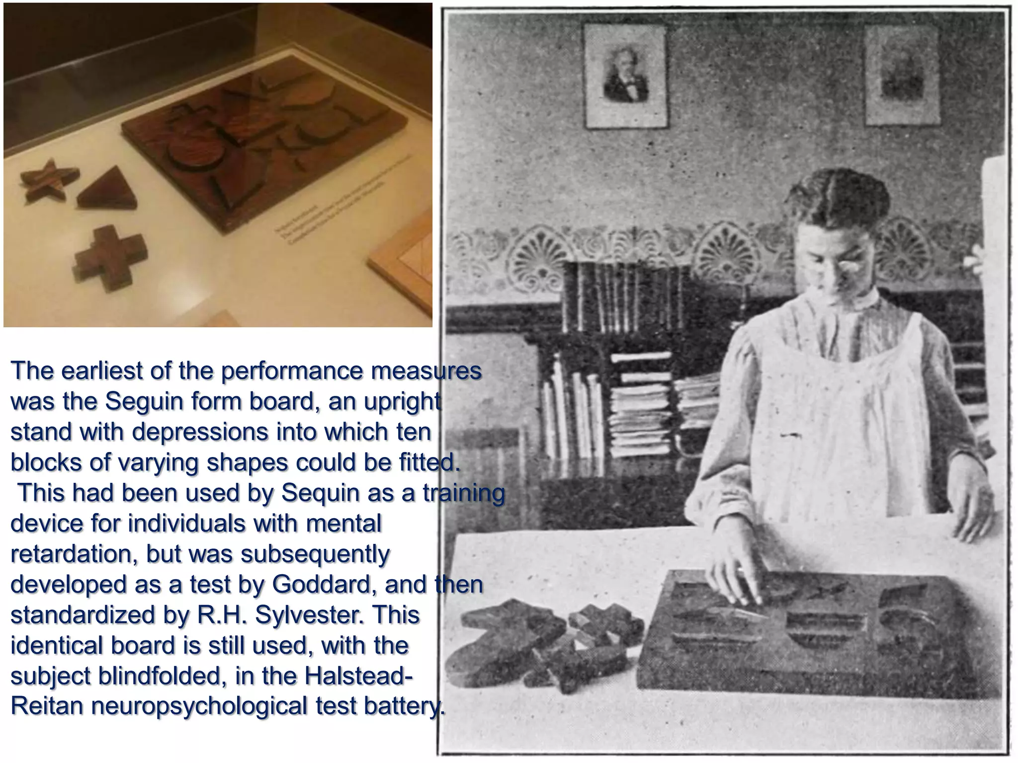 The earliest of the performance measures
was the Seguin form board, an upright
stand with depressions into which ten
blocks of varying shapes could be fitted.
This had been used by Sequin as a training
device for individuals with mental
retardation, but was subsequently
developed as a test by Goddard, and then
standardized by R.H. Sylvester. This
identical board is still used, with the
subject blindfolded, in the Halstead-
Reitan neuropsychological test battery.
 