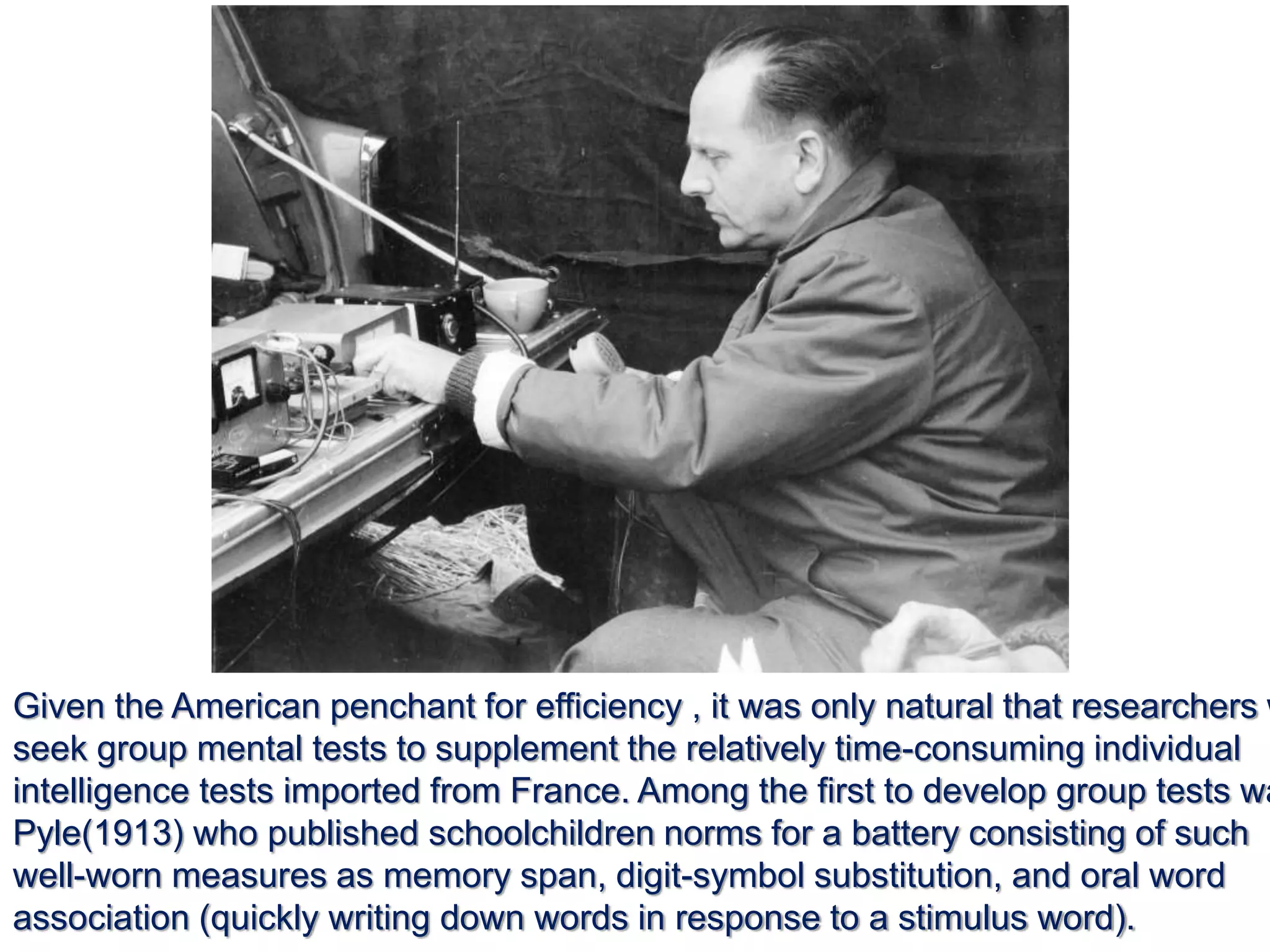 Given the American penchant for efficiency , it was only natural that researchers w
seek group mental tests to supplement the relatively time-consuming individual
intelligence tests imported from France. Among the first to develop group tests wa
Pyle(1913) who published schoolchildren norms for a battery consisting of such
well-worn measures as memory span, digit-symbol substitution, and oral word
association (quickly writing down words in response to a stimulus word).
 