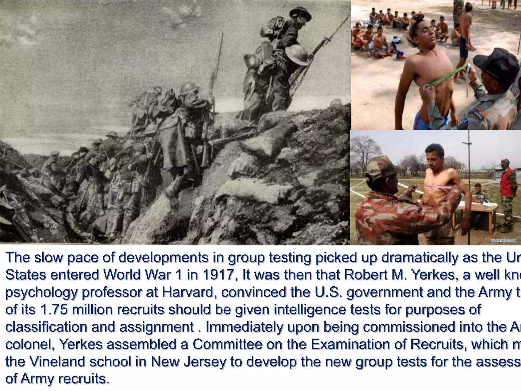 The slow pace of developments in group testing picked up dramatically as the Un
States entered World War 1 in 1917, It was then that Robert M. Yerkes, a well kno
psychology professor at Harvard, convinced the U.S. government and the Army th
of its 1.75 million recruits should be given intelligence tests for purposes of
classification and assignment . Immediately upon being commissioned into the Ar
colonel, Yerkes assembled a Committee on the Examination of Recruits, which m
the Vineland school in New Jersey to develop the new group tests for the assess
of Army recruits.
 