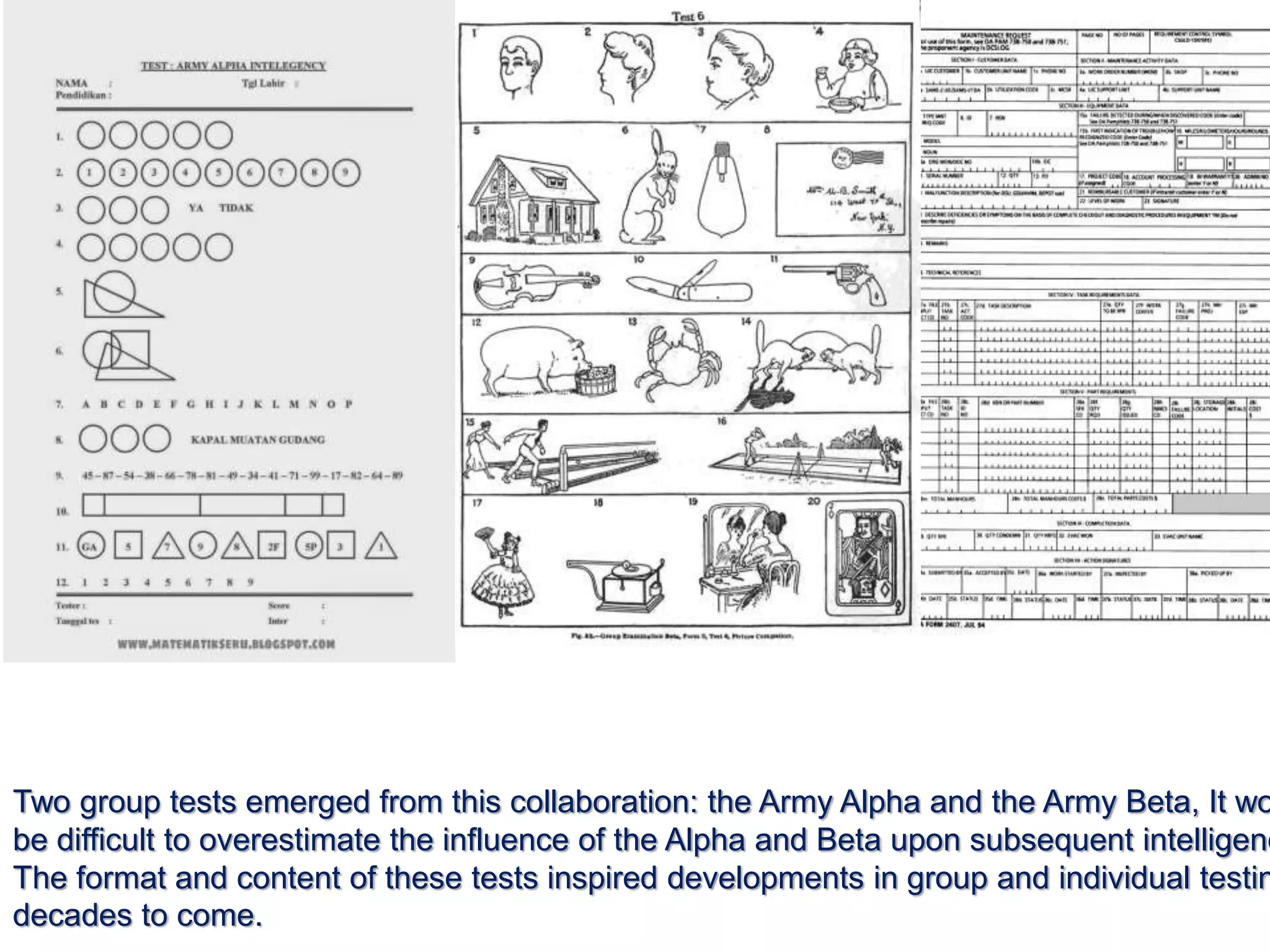 Two group tests emerged from this collaboration: the Army Alpha and the Army Beta, It wo
be difficult to overestimate the influence of the Alpha and Beta upon subsequent intelligenc
The format and content of these tests inspired developments in group and individual testin
decades to come.
 