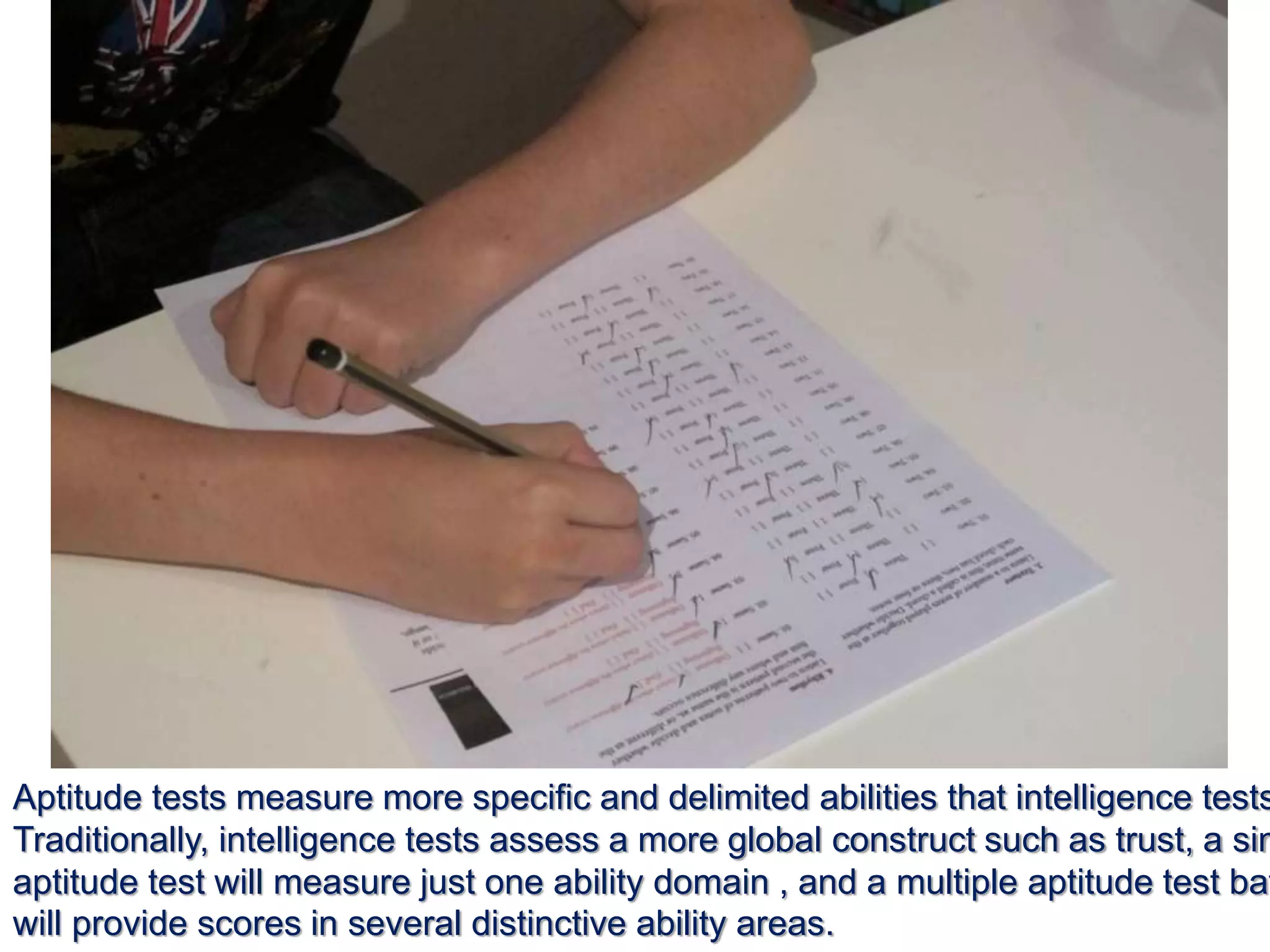 Aptitude tests measure more specific and delimited abilities that intelligence tests
Traditionally, intelligence tests assess a more global construct such as trust, a sin
aptitude test will measure just one ability domain , and a multiple aptitude test bat
will provide scores in several distinctive ability areas.
 
