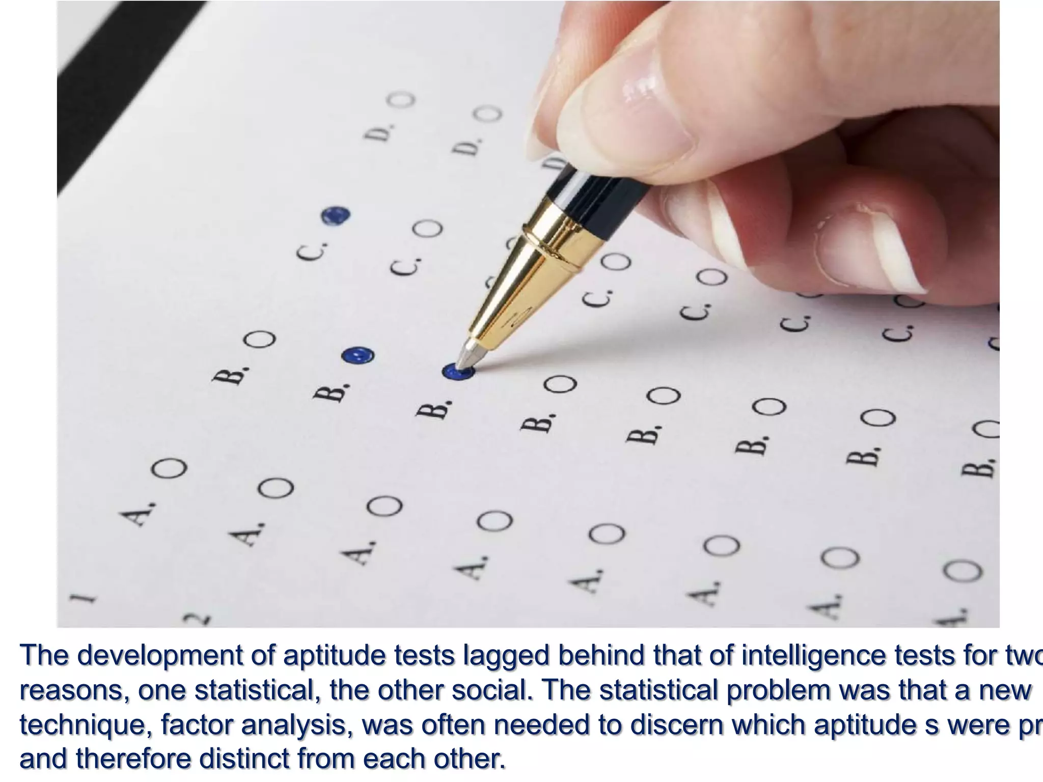 The development of aptitude tests lagged behind that of intelligence tests for two
reasons, one statistical, the other social. The statistical problem was that a new
technique, factor analysis, was often needed to discern which aptitude s were pr
and therefore distinct from each other.
 