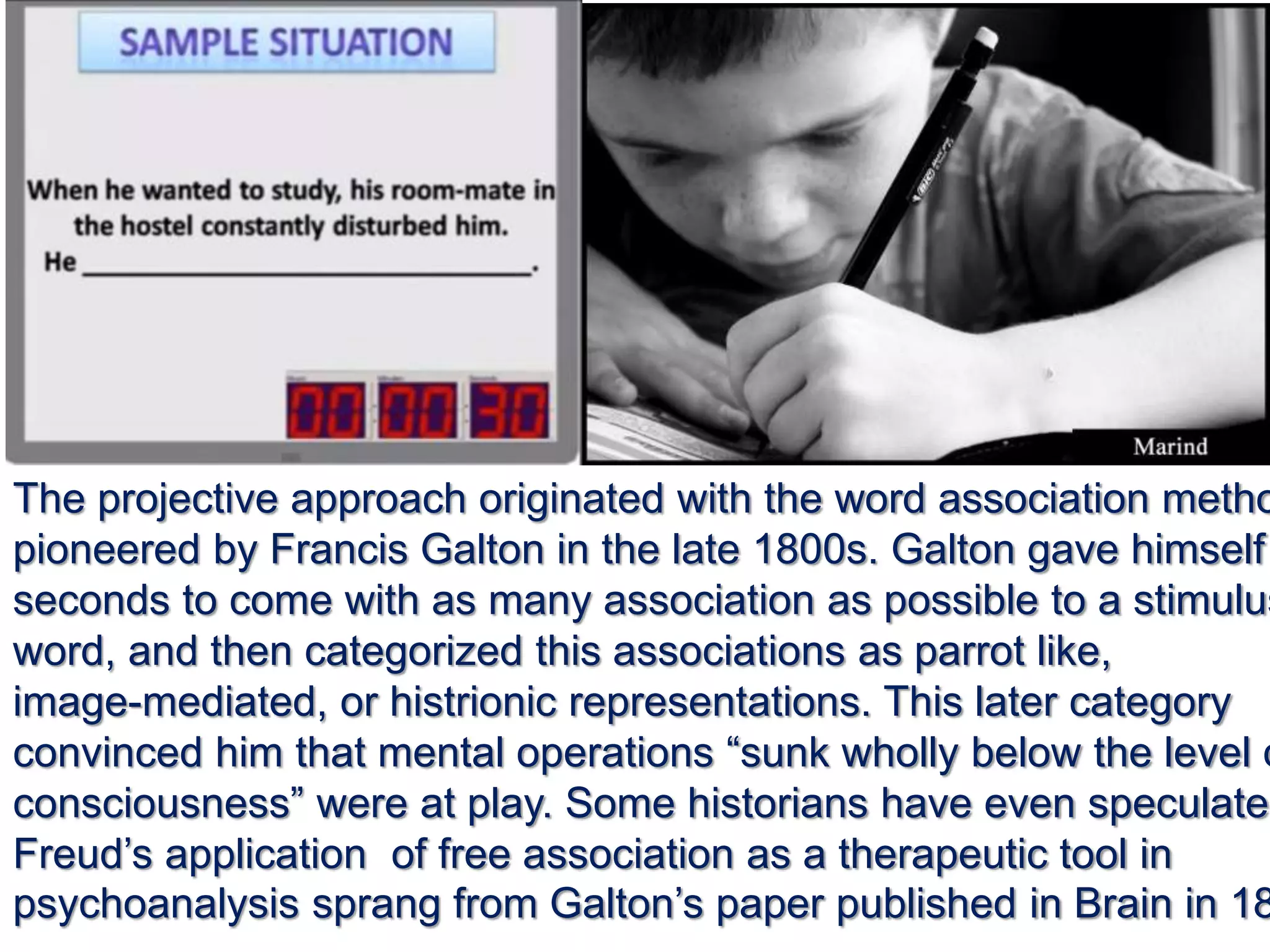 The projective approach originated with the word association metho
pioneered by Francis Galton in the late 1800s. Galton gave himself
seconds to come with as many association as possible to a stimulus
word, and then categorized this associations as parrot like,
image-mediated, or histrionic representations. This later category
convinced him that mental operations “sunk wholly below the level o
consciousness” were at play. Some historians have even speculated
Freud’s application of free association as a therapeutic tool in
psychoanalysis sprang from Galton’s paper published in Brain in 18
 