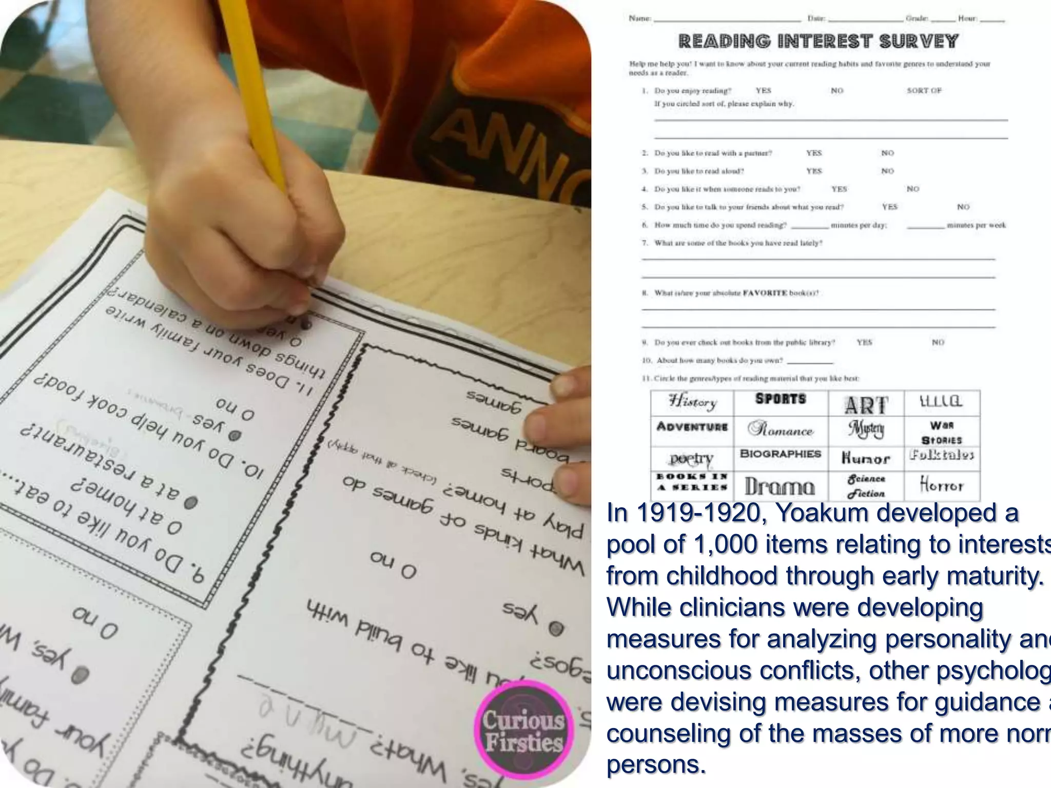 In 1919-1920, Yoakum developed a
pool of 1,000 items relating to interests
from childhood through early maturity.
While clinicians were developing
measures for analyzing personality and
unconscious conflicts, other psycholog
were devising measures for guidance a
counseling of the masses of more norm
persons.
 