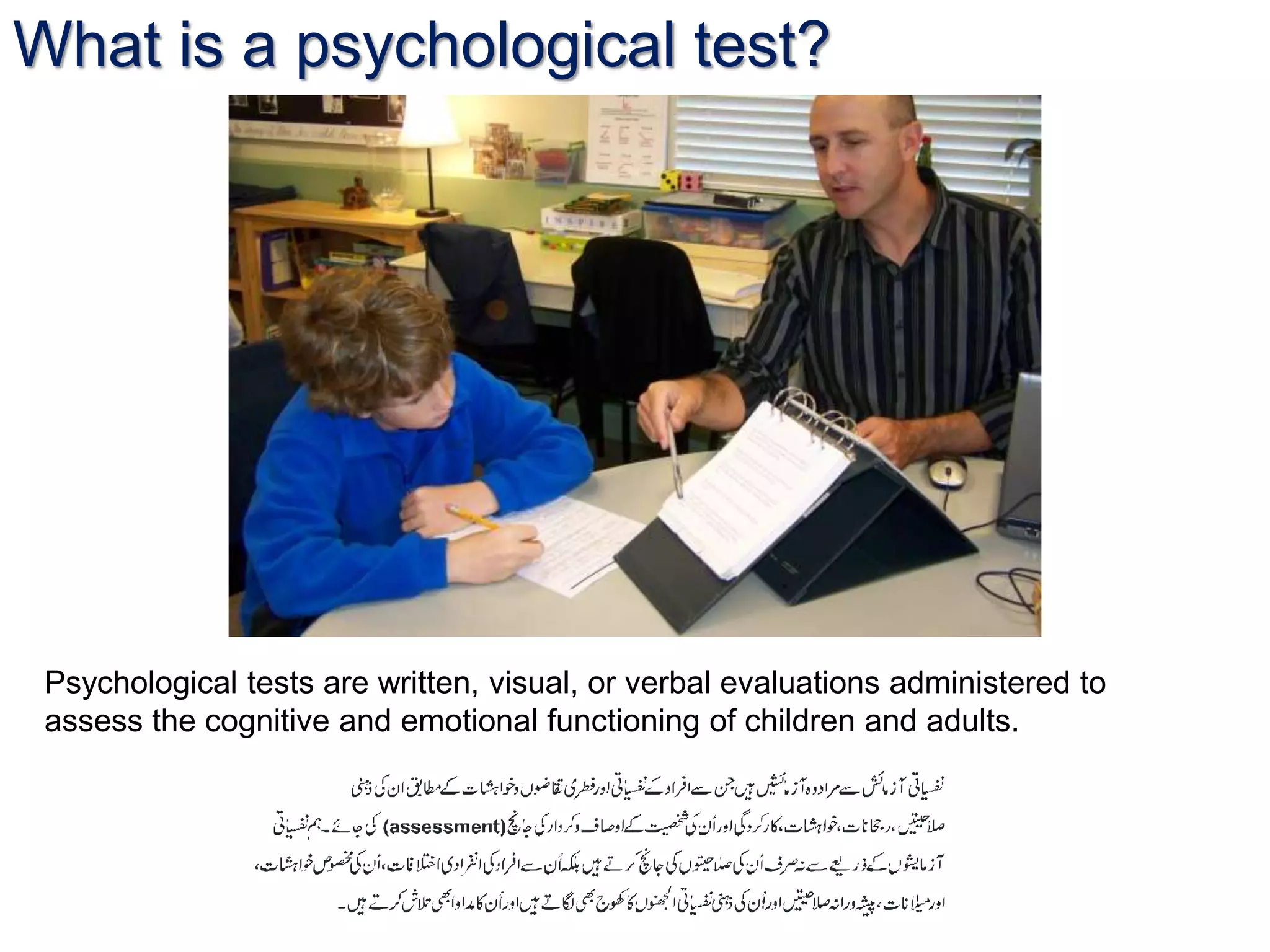 What is a psychological test?
Psychological tests are written, visual, or verbal evaluations administered to
assess the cognitive and emotional functioning of children and adults.
 