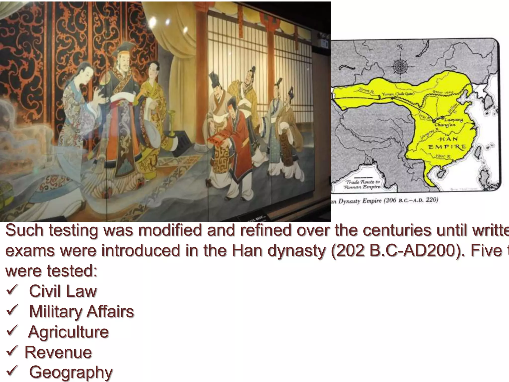 Such testing was modified and refined over the centuries until writte
exams were introduced in the Han dynasty (202 B.C-AD200). Five t
were tested:
 Civil Law
 Military Affairs
 Agriculture
 Revenue
 Geography
 