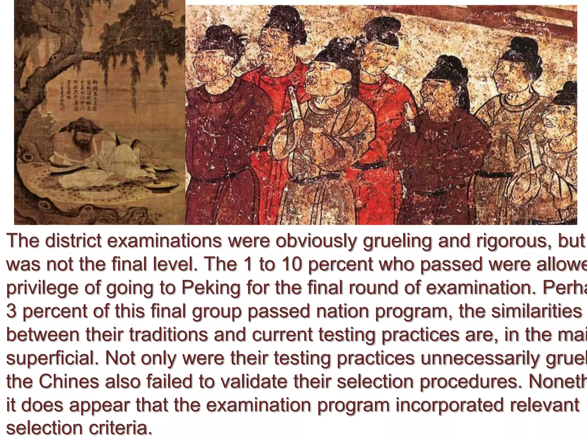The district examinations were obviously grueling and rigorous, but
was not the final level. The 1 to 10 percent who passed were allowe
privilege of going to Peking for the final round of examination. Perha
3 percent of this final group passed nation program, the similarities
between their traditions and current testing practices are, in the mai
superficial. Not only were their testing practices unnecessarily gruel
the Chines also failed to validate their selection procedures. Noneth
it does appear that the examination program incorporated relevant
selection criteria.
 
