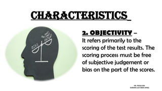 characteristics
2. OBJECTIVITY –
It refers primarily to the
scoring of the test results. The
scoring process must be free
of subjective judgement or
bias on the part of the scores.
MS. POOJA SEN
NURSING LECTURER (MHN)
 