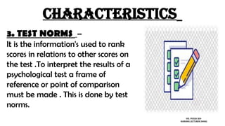 characteristics
3. TEST NORMS –
It is the information's used to rank
scores in relations to other scores on
the test .To interpret the results of a
psychological test a frame of
reference or point of comparison
must be made . This is done by test
norms.
MS. POOJA SEN
NURSING LECTURER (MHN)
 