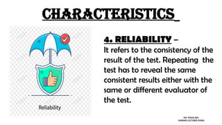 characteristics
4. RELIABILITY –
It refers to the consistency of the
result of the test. Repeating the
test has to reveal the same
consistent results either with the
same or different evaluator of
the test.
MS. POOJA SEN
NURSING LECTURER (MHN)
 
