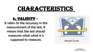 characteristics
5. VALIDITY –
It refers to the accuracy in the
measurement of the test. It
means that the test should
measures what what it is
supposed to measure.
MS. POOJA SEN
NURSING LECTURER (MHN)
 