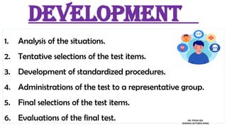 Development
1. Analysis of the situations.
2. Tentative selections of the test items.
3. Development of standardized procedures.
4. Administrations of the test to a representative group.
5. Final selections of the test items.
6. Evaluations of the final test. MS. POOJA SEN
NURSING LECTURER (MHN)
 