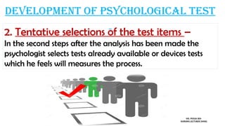 Development of psychological test
2. Tentative selections of the test items –
In the second steps after the analysis has been made the
psychologist selects tests already available or devices tests
which he feels will measures the process.
MS. POOJA SEN
NURSING LECTURER (MHN)
 