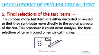 Development of psychological test
5. Final selections of the test items –
This process many test items are either discarded or revised
so that they contribute more directly to the overall purpose
of the test. This procedure is called items analysis .The final
selections of items is based on empirical findings.
MS. POOJA SEN
NURSING LECTURER (MHN)
 