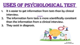 1. It is easier to get information from tests than by clinical
interview.
2. The information form tests is more scientifically consistent
than the information from a clinical interview.
3. They assist in diagnosis.
Uses of psychological test
MS. POOJA SEN
NURSING LECTURER (MHN)
 