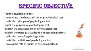 SPECIFIC OBJECTIVE
• define psychological test
• enumerate the characteristics of psychological test
• enlist the principle of psychological test
• enlist the purpose of psychological test
• explain the development of psychological test
• explain the types & classification of psychological test
• enlist the uses of psychological test
• enlist the limitation of psychological test
• explain the role of nurses in psychological test.
MS. POOJA SEN
NURSING LECTURER (MHN)
 