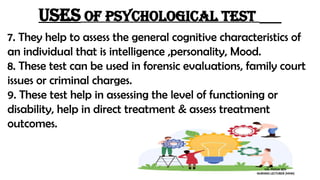 Uses of psychological test
7. They help to assess the general cognitive characteristics of
an individual that is intelligence ,personality, Mood.
8. These test can be used in forensic evaluations, family court
issues or criminal charges.
9. These test help in assessing the level of functioning or
disability, help in direct treatment & assess treatment
outcomes.
MS. POOJA SEN
NURSING LECTURER (MHN)
 