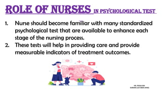 1. Nurse should become familiar with many standardized
psychological test that are available to enhance each
stage of the nursing process.
2. These tests will help in providing care and provide
measurable indicators of treatment outcomes.
Role of nurses in psychological test
MS. POOJA SEN
NURSING LECTURER (MHN)
 