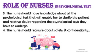 3. The nurse should have knowledge about all the
psychological test that will enable her to clarify the patient
and relative doubt regarding the psychological tests they
have to undergo.
4. The nurse should reassure about safety & confidentiality..
Role of nurses in psychological test
MS. POOJA SEN
NURSING LECTURER (MHN)
 