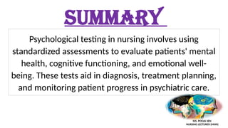 SUMMARY
Psychological testing in nursing involves using
standardized assessments to evaluate patients' mental
health, cognitive functioning, and emotional well-
being. These tests aid in diagnosis, treatment planning,
and monitoring patient progress in psychiatric care.
MS. POOJA SEN
NURSING LECTURER (MHN)
 