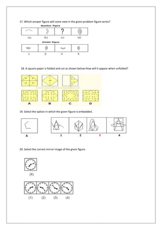 17. Which answer figure will come next in the given problem figure series?
18. A square paper is folded and cut as shown below.How will it appear when unfolded?
19. Select the option in which the given figure is embedded .
20. Select the correct mirror image of the given figure.
 