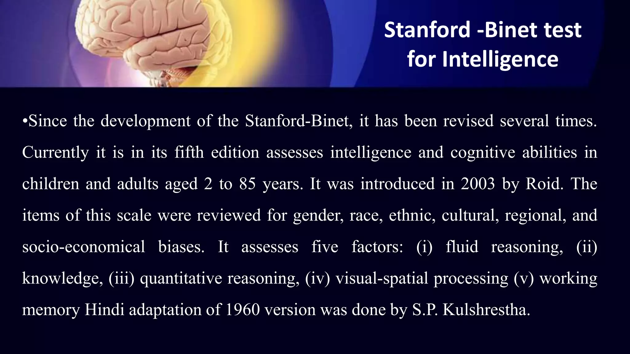 Stanford -Binet test
for Intelligence
•Since the development of the Stanford-Binet, it has been revised several times.
Currently it is in its fifth edition assesses intelligence and cognitive abilities in
children and adults aged 2 to 85 years. It was introduced in 2003 by Roid. The
items of this scale were reviewed for gender, race, ethnic, cultural, regional, and
socio-economical biases. It assesses five factors: (i) fluid reasoning, (ii)
knowledge, (iii) quantitative reasoning, (iv) visual-spatial processing (v) working
memory Hindi adaptation of 1960 version was done by S.P. Kulshrestha.
 