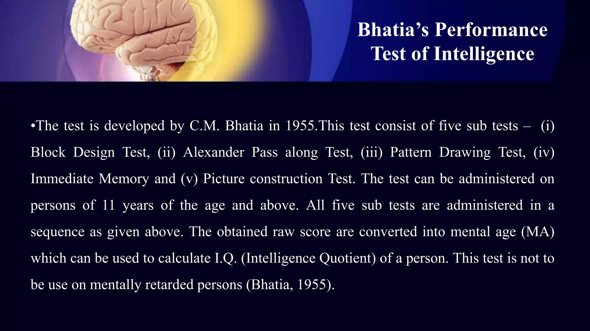Bhatia’s Performance
Test of Intelligence
•The test is developed by C.M. Bhatia in 1955.This test consist of five sub tests – (i)
Block Design Test, (ii) Alexander Pass along Test, (iii) Pattern Drawing Test, (iv)
Immediate Memory and (v) Picture construction Test. The test can be administered on
persons of 11 years of the age and above. All five sub tests are administered in a
sequence as given above. The obtained raw score are converted into mental age (MA)
which can be used to calculate I.Q. (Intelligence Quotient) of a person. This test is not to
be use on mentally retarded persons (Bhatia, 1955).
 