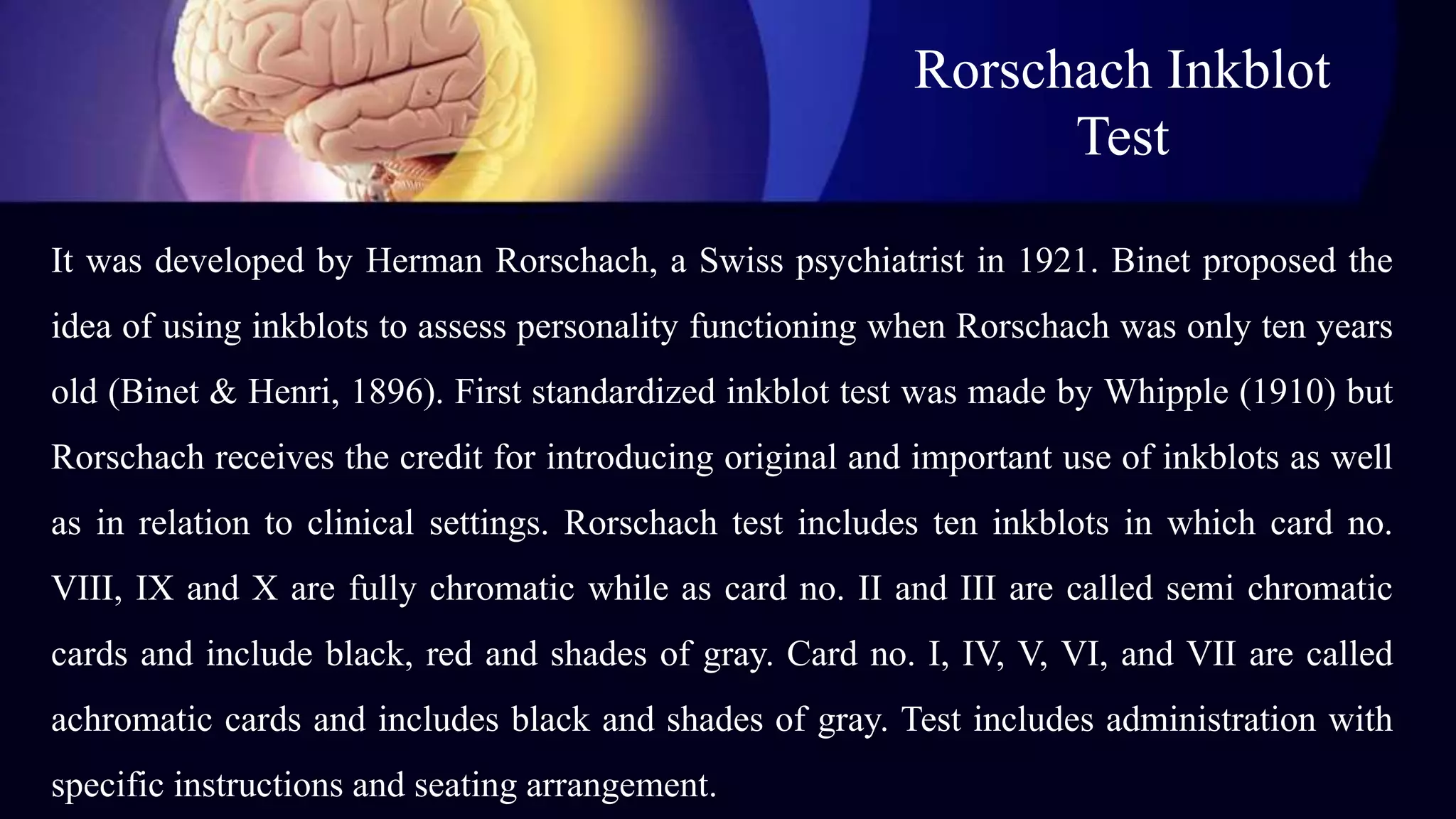 Rorschach Inkblot
Test
It was developed by Herman Rorschach, a Swiss psychiatrist in 1921. Binet proposed the
idea of using inkblots to assess personality functioning when Rorschach was only ten years
old (Binet & Henri, 1896). First standardized inkblot test was made by Whipple (1910) but
Rorschach receives the credit for introducing original and important use of inkblots as well
as in relation to clinical settings. Rorschach test includes ten inkblots in which card no.
VIII, IX and X are fully chromatic while as card no. II and III are called semi chromatic
cards and include black, red and shades of gray. Card no. I, IV, V, VI, and VII are called
achromatic cards and includes black and shades of gray. Test includes administration with
specific instructions and seating arrangement.
 