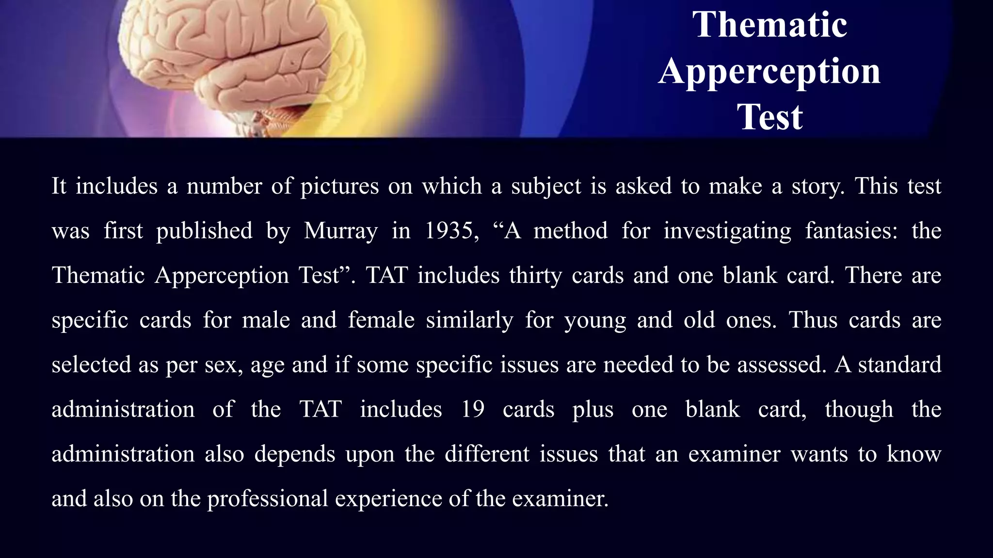 Thematic
Apperception
Test
It includes a number of pictures on which a subject is asked to make a story. This test
was first published by Murray in 1935, “A method for investigating fantasies: the
Thematic Apperception Test”. TAT includes thirty cards and one blank card. There are
specific cards for male and female similarly for young and old ones. Thus cards are
selected as per sex, age and if some specific issues are needed to be assessed. A standard
administration of the TAT includes 19 cards plus one blank card, though the
administration also depends upon the different issues that an examiner wants to know
and also on the professional experience of the examiner.
 