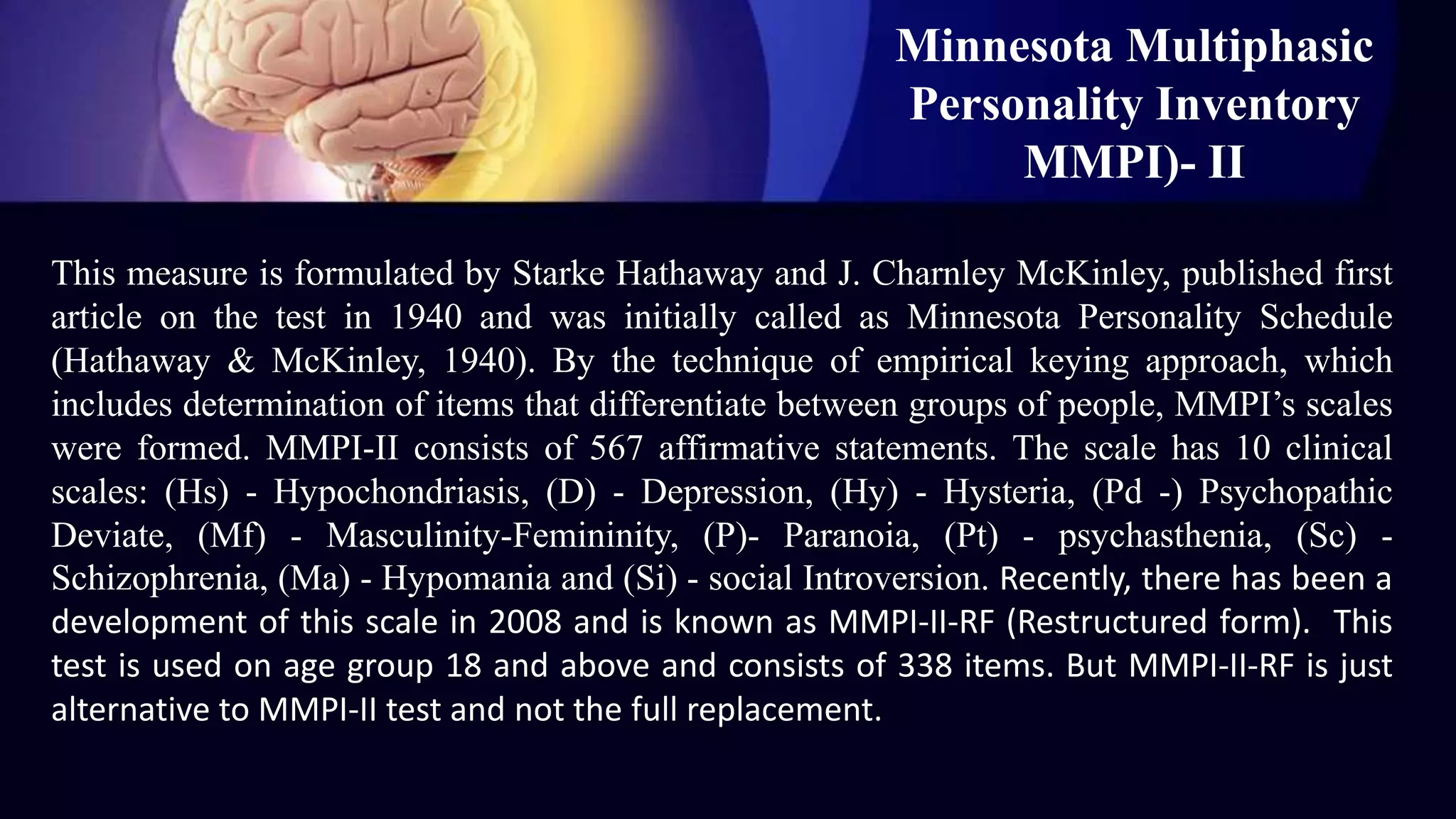 Minnesota Multiphasic
Personality Inventory
MMPI)- II
This measure is formulated by Starke Hathaway and J. Charnley McKinley, published first
article on the test in 1940 and was initially called as Minnesota Personality Schedule
(Hathaway & McKinley, 1940). By the technique of empirical keying approach, which
includes determination of items that differentiate between groups of people, MMPI’s scales
were formed. MMPI-II consists of 567 affirmative statements. The scale has 10 clinical
scales: (Hs) - Hypochondriasis, (D) - Depression, (Hy) - Hysteria, (Pd -) Psychopathic
Deviate, (Mf) - Masculinity-Femininity, (P)- Paranoia, (Pt) - psychasthenia, (Sc) -
Schizophrenia, (Ma) - Hypomania and (Si) - social Introversion. Recently, there has been a
development of this scale in 2008 and is known as MMPI-II-RF (Restructured form). This
test is used on age group 18 and above and consists of 338 items. But MMPI-II-RF is just
alternative to MMPI-II test and not the full replacement.
 
