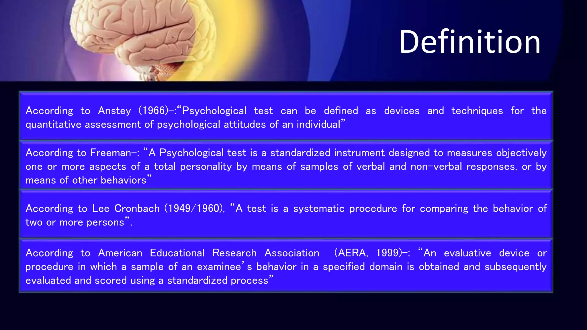 Definition
According to Anstey (1966)-:“Psychological test can be defined as devices and techniques for the
quantitative assessment of psychological attitudes of an individual”
According to Freeman-: “A Psychological test is a standardized instrument designed to measures objectively
one or more aspects of a total personality by means of samples of verbal and non-verbal responses, or by
means of other behaviors”
According to American Educational Research Association (AERA, 1999)-: “An evaluative device or
procedure in which a sample of an examinee’s behavior in a specified domain is obtained and subsequently
evaluated and scored using a standardized process”
According to Lee Cronbach (1949/1960), “A test is a systematic procedure for comparing the behavior of
two or more persons”.
 